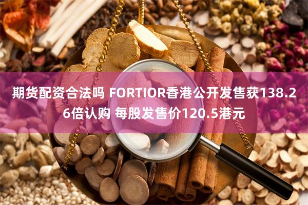期货配资合法吗 FORTIOR香港公开发售获138.26倍认购 每股发售价120.5港元