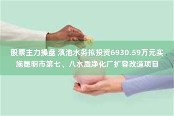 股票主力操盘 滇池水务拟投资6930.59万元实施昆明市第七、八水质净化厂扩容改造项目