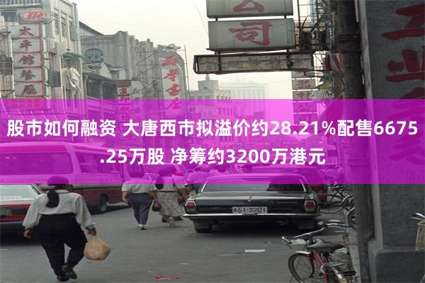 股市如何融资 大唐西市拟溢价约28.21%配售6675.25万股 净筹约3200万港元