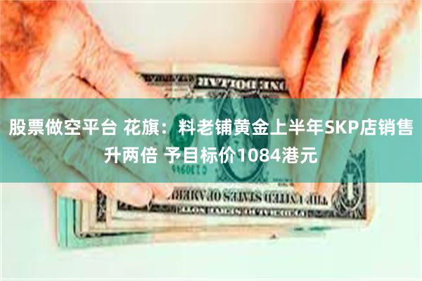 股票做空平台 花旗：料老铺黄金上半年SKP店销售升两倍 予目标价1084港元