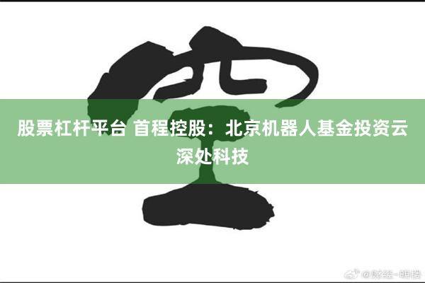 股票杠杆平台 首程控股：北京机器人基金投资云深处科技