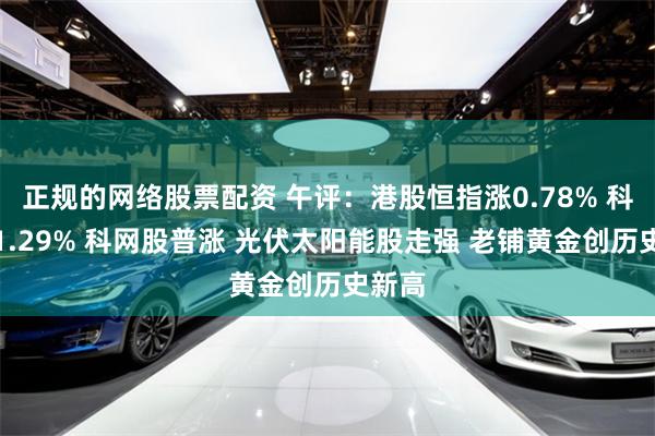 正规的网络股票配资 午评：港股恒指涨0.78% 科指涨1.29% 科网股普涨 光伏太阳能股走强 老铺黄金创历史新高
