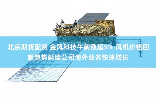 北京期货配资 金风科技午前涨超5% 风机价格回暖趋势延续公司海外业务快速增长