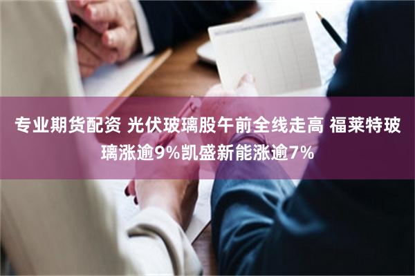 专业期货配资 光伏玻璃股午前全线走高 福莱特玻璃涨逾9%凯盛新能涨逾7%