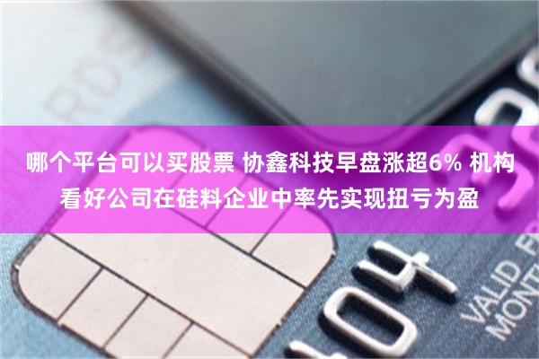 哪个平台可以买股票 协鑫科技早盘涨超6% 机构看好公司在硅料企业中率先实现扭亏为盈