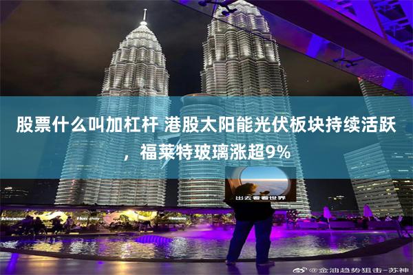 股票什么叫加杠杆 港股太阳能光伏板块持续活跃，福莱特玻璃涨超9%