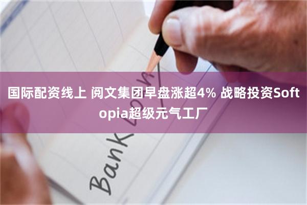 国际配资线上 阅文集团早盘涨超4% 战略投资Softopia超级元气工厂