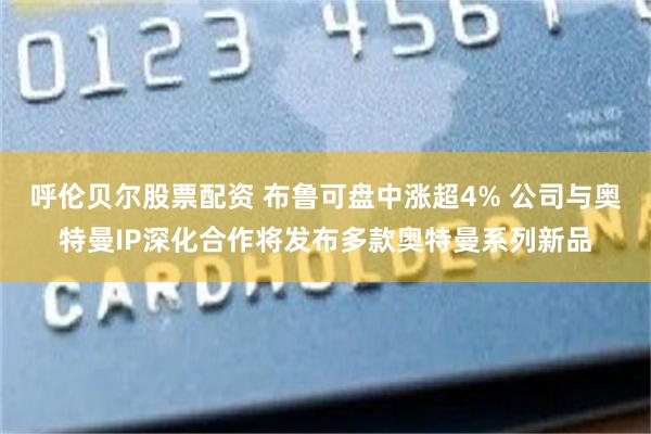 呼伦贝尔股票配资 布鲁可盘中涨超4% 公司与奥特曼IP深化合作将发布多款奥特曼系列新品