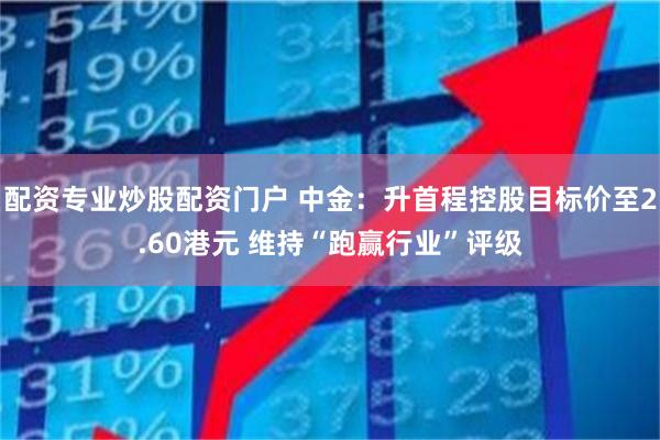 配资专业炒股配资门户 中金：升首程控股目标价至2.60港元 维持“跑赢行业”评级