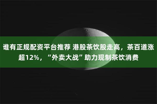 谁有正规配资平台推荐 港股茶饮股走高，茶百道涨超12%，“外卖大战”助力现制茶饮消费