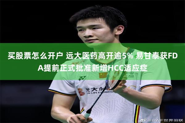 买股票怎么开户 远大医药高开逾5% 易甘泰获FDA提前正式批准新增HCC适应症