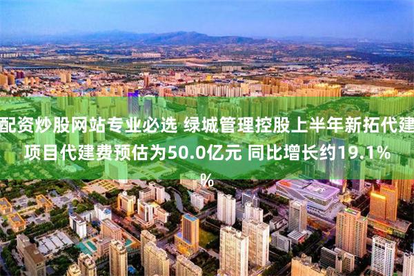 配资炒股网站专业必选 绿城管理控股上半年新拓代建项目代建费预估为50.0亿元 同比增长约19.1%