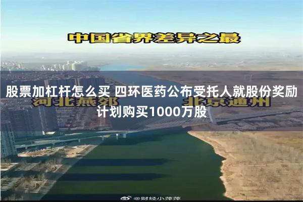 股票加杠杆怎么买 四环医药公布受托人就股份奖励计划购买1000万股