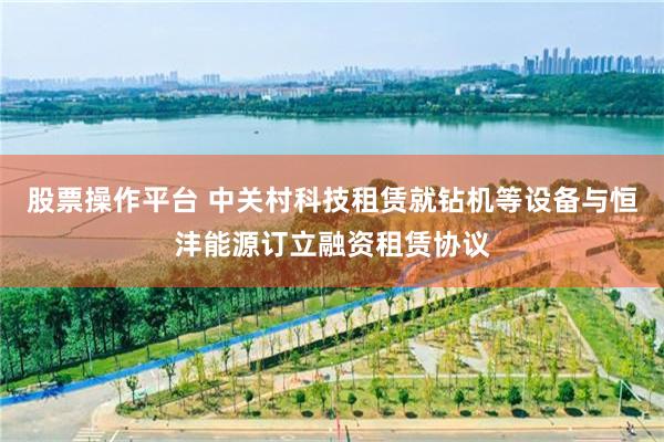 股票操作平台 中关村科技租赁就钻机等设备与恒沣能源订立融资租赁协议