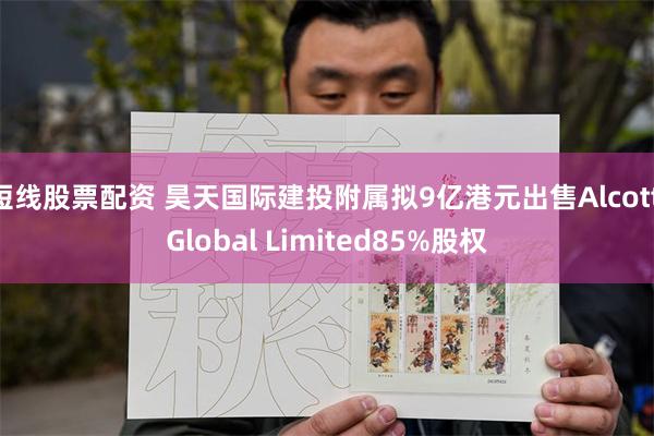 短线股票配资 昊天国际建投附属拟9亿港元出售Alcott Global Limited85%股权