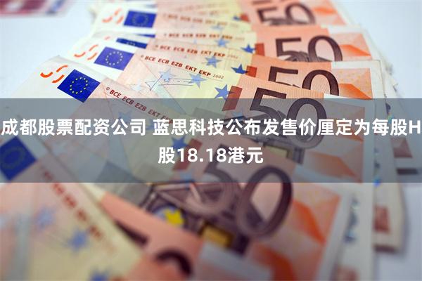 成都股票配资公司 蓝思科技公布发售价厘定为每股H股18.18港元