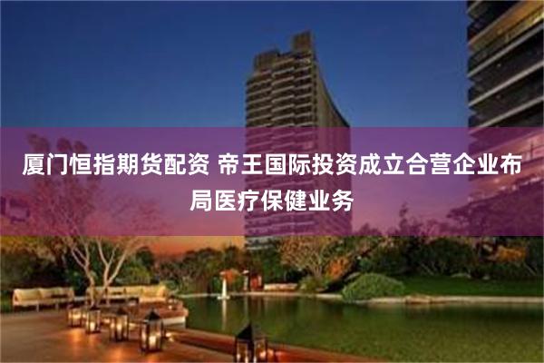 厦门恒指期货配资 帝王国际投资成立合营企业布局医疗保健业务