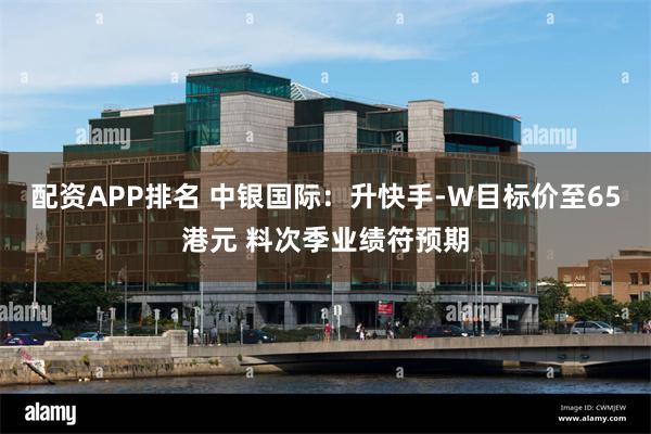 配资APP排名 中银国际：升快手-W目标价至65港元 料次季业绩符预期
