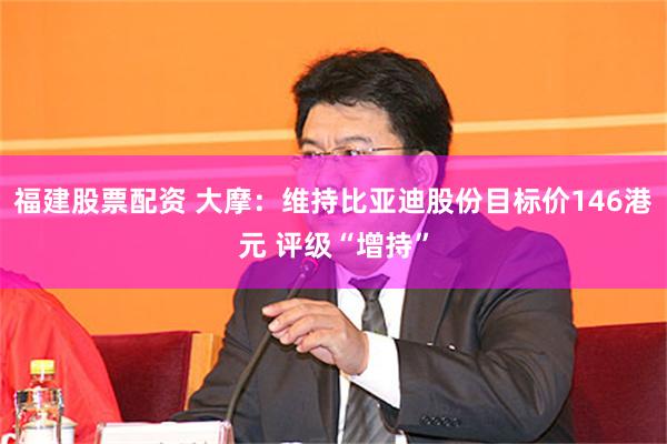 福建股票配资 大摩：维持比亚迪股份目标价146港元 评级“增持”