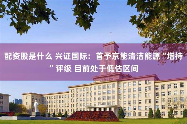 配资股是什么 兴证国际：首予京能清洁能源“增持”评级 目前处于低估区间