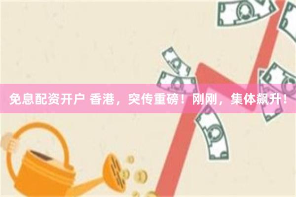 免息配资开户 香港，突传重磅！刚刚，集体飙升！