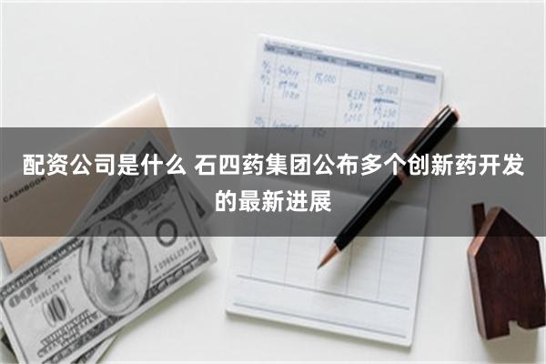 配资公司是什么 石四药集团公布多个创新药开发的最新进展