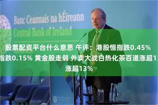 股票配资平台什么意思 午评：港股恒指跌0.45% 科指跌0.15% 黄金股走弱 外卖大战白热化茶百道涨超13%