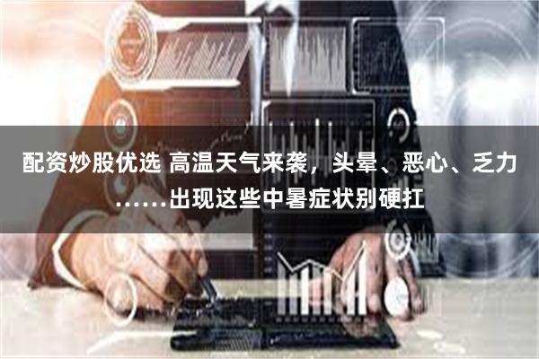 配资炒股优选 高温天气来袭，头晕、恶心、乏力……出现这些中暑症状别硬扛