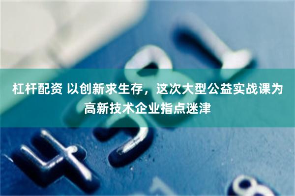 杠杆配资 以创新求生存，这次大型公益实战课为高新技术企业指点迷津