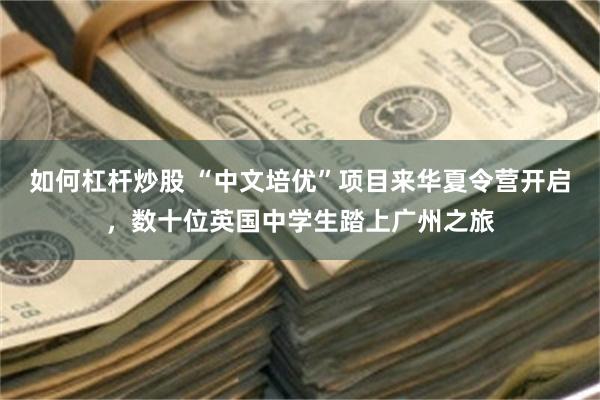 如何杠杆炒股 “中文培优”项目来华夏令营开启，数十位英国中学生踏上广州之旅