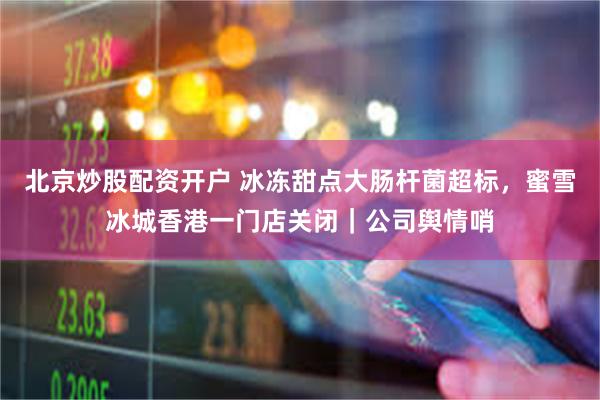 北京炒股配资开户 冰冻甜点大肠杆菌超标，蜜雪冰城香港一门店关闭｜公司舆情哨