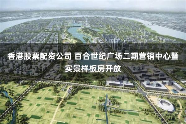 香港股票配资公司 百合世纪广场二期营销中心暨实景样板房开放