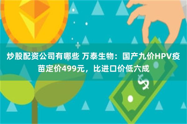 炒股配资公司有哪些 万泰生物：国产九价HPV疫苗定价499元，比进口价低六成