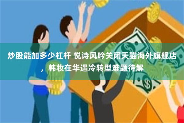 炒股能加多少杠杆 悦诗风吟关闭天猫海外旗舰店，韩妆在华遇冷转型难题待解