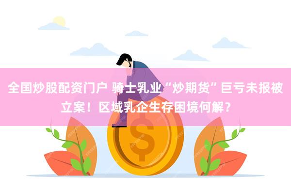 全国炒股配资门户 骑士乳业“炒期货”巨亏未报被立案！区域乳企生存困境何解？