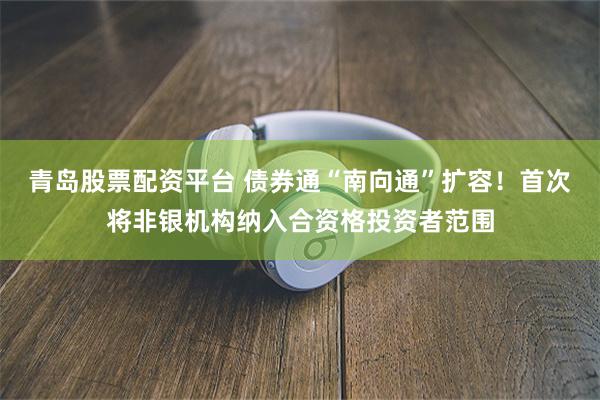 青岛股票配资平台 债券通“南向通”扩容！首次将非银机构纳入合资格投资者范围