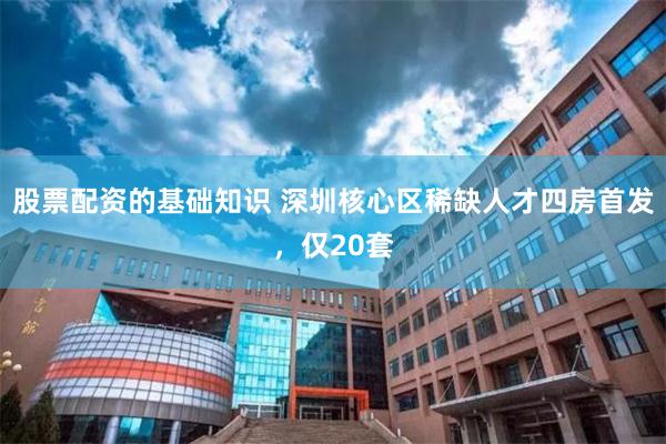 股票配资的基础知识 深圳核心区稀缺人才四房首发，仅20套