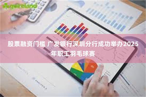 股票融资门槛 广发银行深圳分行成功举办2025年职工羽毛球赛
