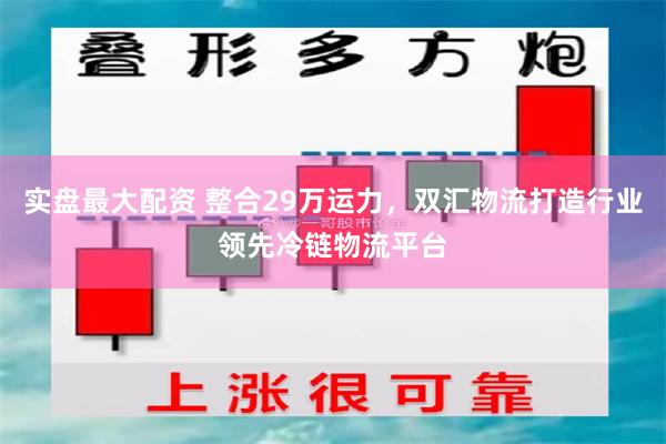 实盘最大配资 整合29万运力，双汇物流打造行业领先冷链物流平台