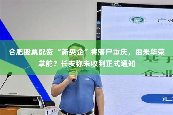 合肥股票配资 “新央企”将落户重庆，由朱华荣掌舵？长安称未收到正式通知