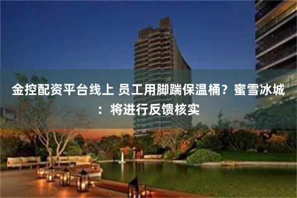 金控配资平台线上 员工用脚踹保温桶？蜜雪冰城：将进行反馈核实