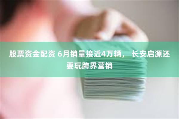 股票资金配资 6月销量接近4万辆， 长安启源还要玩跨界营销