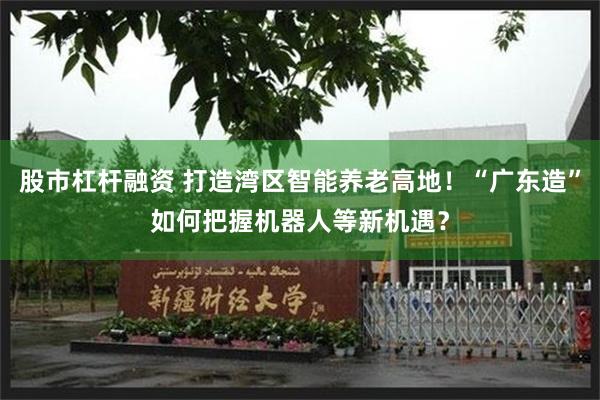 股市杠杆融资 打造湾区智能养老高地！“广东造”如何把握机器人等新机遇？