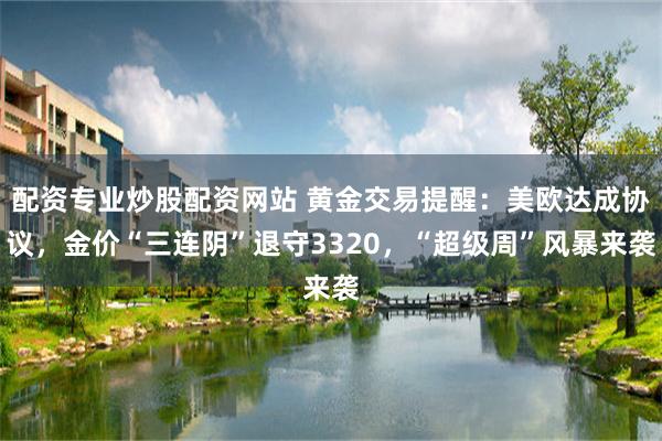 配资专业炒股配资网站 黄金交易提醒：美欧达成协议，金价“三连阴”退守3320，“超级周”风暴来袭