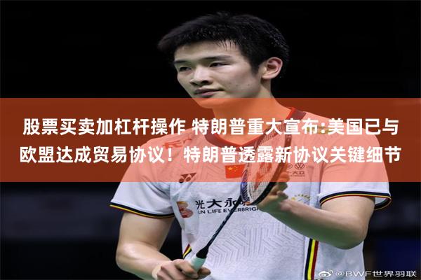 股票买卖加杠杆操作 特朗普重大宣布:美国已与欧盟达成贸易协议！特朗普透露新协议关键细节