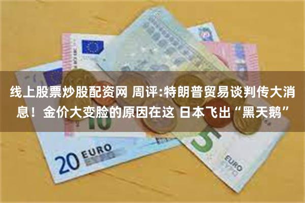 线上股票炒股配资网 周评:特朗普贸易谈判传大消息!金价大变脸的原因在这 日本飞出“黑天鹅”