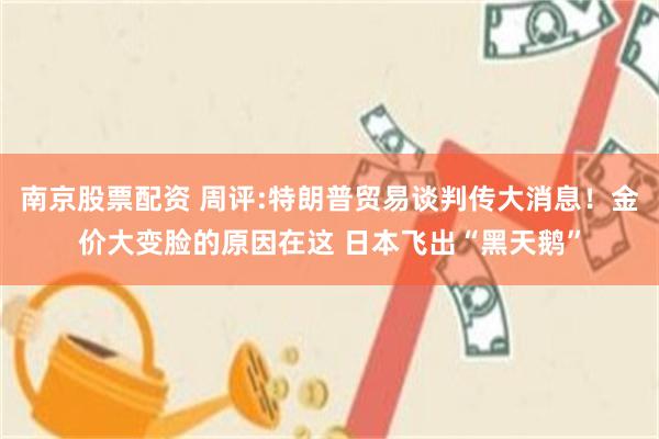 南京股票配资 周评:特朗普贸易谈判传大消息！金价大变脸的原因在这 日本飞出“黑天鹅”
