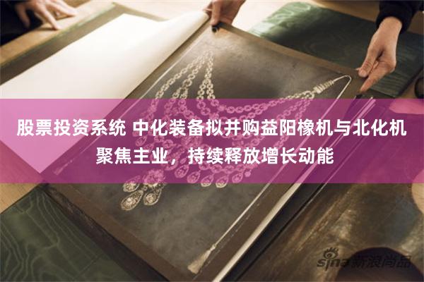 股票投资系统 中化装备拟并购益阳橡机与北化机 聚焦主业，持续释放增长动能