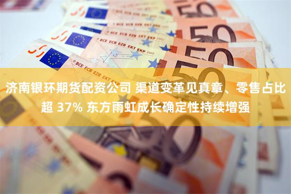 济南银环期货配资公司 渠道变革见真章、零售占比超 37% 东方雨虹成长确定性持续增强