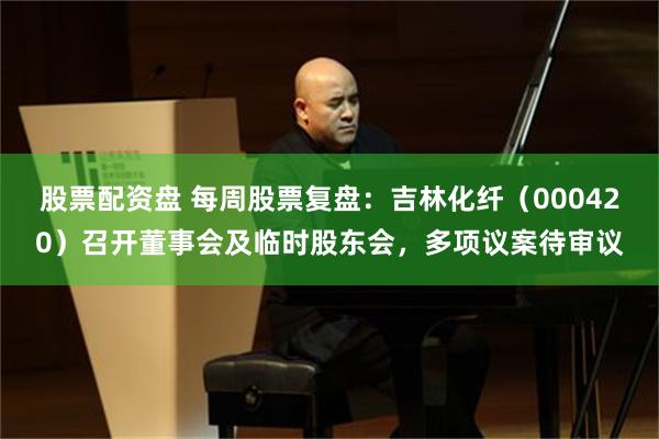 股票配资盘 每周股票复盘：吉林化纤（000420）召开董事会及临时股东会，多项议案待审议